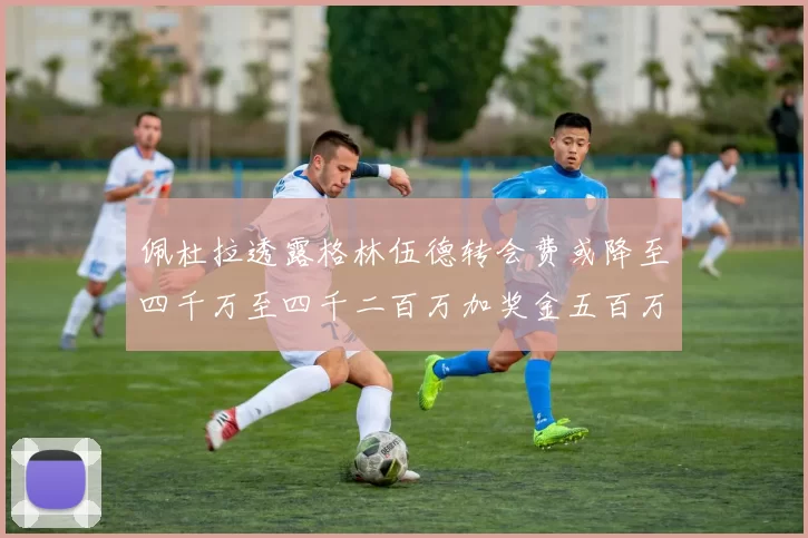 佩杜拉透露格林伍德转会费或降至四千万至四千二百万加奖金五百万至六百万