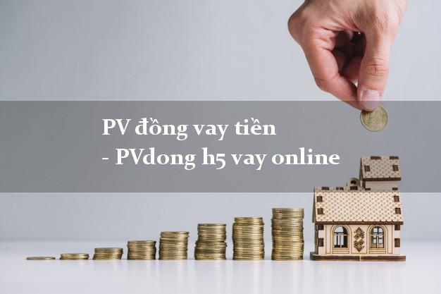PV đồng vay tiền - PVdong h5 vay online có tiền ngay